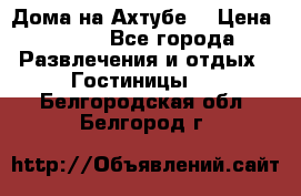 Дома на Ахтубе. › Цена ­ 500 - Все города Развлечения и отдых » Гостиницы   . Белгородская обл.,Белгород г.